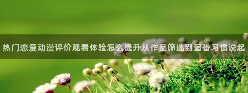 韩漫完结推荐：热门恋爱动漫评价观看体验怎么提升从作品筛选到追番习惯说起配图